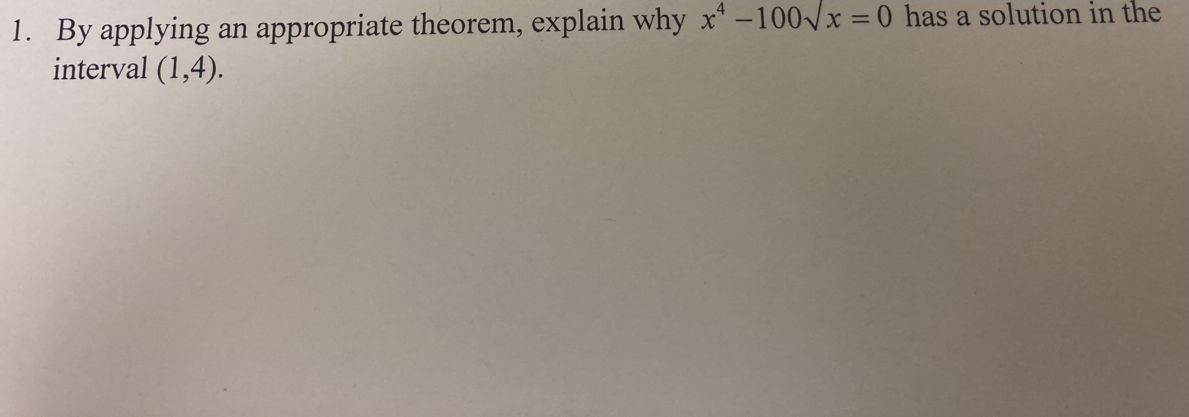 1. By applying an appropriate theorem, explain why x-100 x = 0 has a solution in the
interval (1,4).
