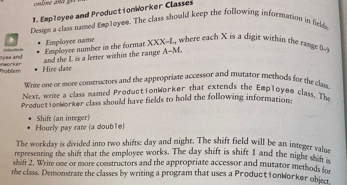 ProductionWorker class should have fields to hold the following information:
Design a class named Employee. The class should keep the following information in fields:
Employee number in the format XXX-L, where each X is a digit within the range 0-9
representing the shift that the employee works. The day shift is shift 1 and the night shift is
Next, write a class named ProductionWorker that extends the Employee class. The
Write one or more constructors and the appropriate accessor and mutator methods for the class.
online and g
1. Employee and ProductionWorker Classes
a
Employee name
range 0-9
and the L is a letter within the range A-M.
• Hire date
VideoNote
oyee and
onworker
Problem
ProductionWorker class should have fields to hold the following informations
• Shift (an integer)
• Hourly pay rate (a double)
The workday is divided into two shifts: day and night. The shift field will be an
integer value
shift 2. Write one or more constructors and the appropriate accessor and mutator methode
the class. Demonstrate the classes by writing a program that uses a ProductionWorker obions
