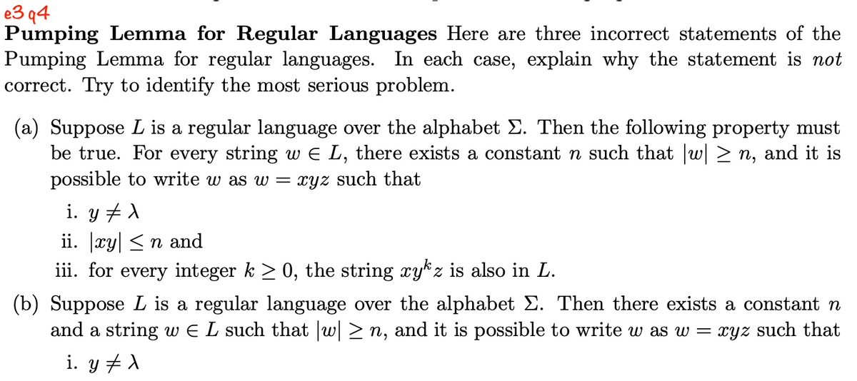 e3q4
Pumping Lemma for Regular Languages Here are three incorrect statements of the
Pumping Lemma for regular languages. In each case, explain why the statement is not
correct. Try to identify the most serious problem.
(a) Suppose L is a regular language over the alphabet Σ. Then the following property must
be true. For every string w € L, there exists a constant n such that |w| ≥n, and it is
possible to write w as w = xyz such that
i. y ‡ λ
ii. |xy| ≤ n and
iii. for every integer k ≥ 0, the string xyz is also in L.
(b) Suppose L is a regular language over the alphabet Σ. Then there exists a constant n
and a string w € L such that |w| ≥n, and it is possible to write w as w = xyz such that
i. y X