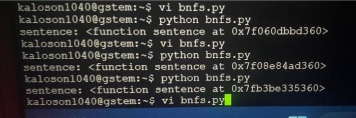 kaloson1040@gstem:~$
kaloson1040@gstem:~$
vi bnfs.py
python bnfs.py
sentence: <function sentence at 0x7f060dbbd360>
vi bnfs.py
python bnfs.py
sentence: <function sentence at 0x7f08e84ad360>
kaloson1040@gstem:~$ python bnfs.py
sentence: <function sentence at 0x7fb3be335360>
kaloson1040@gstem:~$ vi bnfs.py
kaloson1040@gstem:~$
kaloson1040@gstem:~$