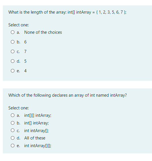 What is the length of the array: int[] intArray = { 1, 2, 3, 5, 6, 7 };
Select one:
O a. None of the choices
O b. 6
O c. 7
O d. 5
O e. 4
Which of the following declares an array of int named intArray?
Select one:
O a. int[0] intArray;
O b. int[] intArray;
O . int intArray[];
O d. All of these
O e. int intArray00;

