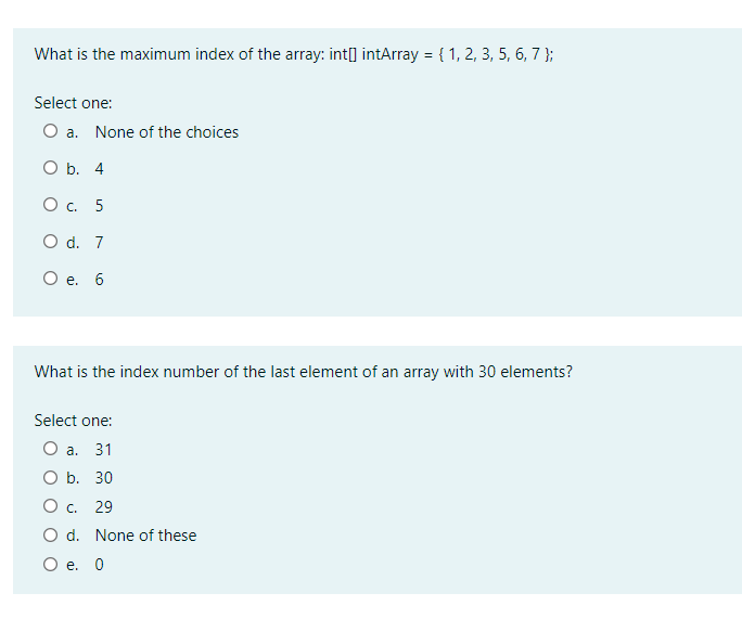 What is the maximum index of the array: int[] intArray = { 1, 2, 3, 5, 6, 7 };
%3D
Select one:
O a. None of the choices
O b. 4
Ос. 5
O d. 7
О е. 6
What is the index number of the last element of an array with 30 elements?
Select one:
Оа. 31
О b. 30
Ос. 29
O d. None of these
О е. 0
