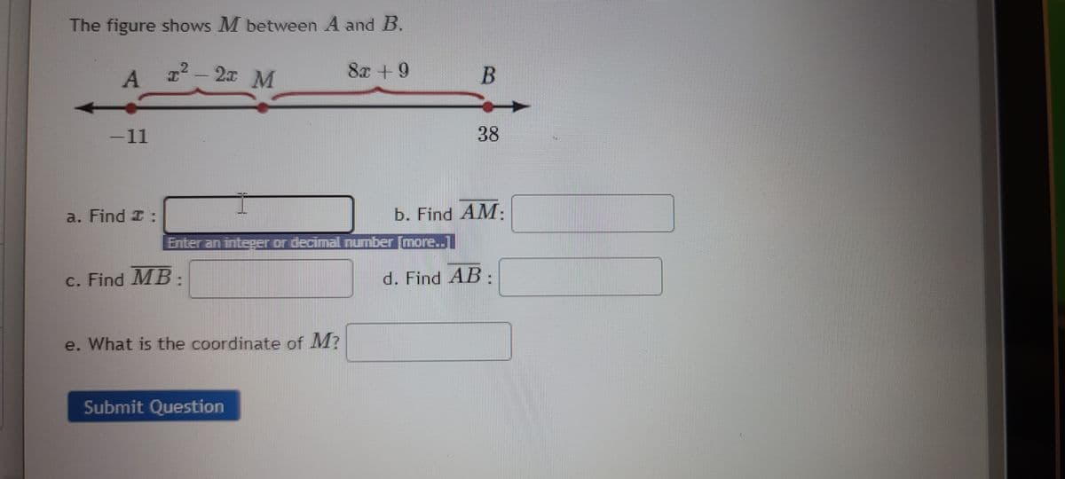 The figure shows M between A and B.
2
A 1² - 21 M
-11
a. Find I:
c. Find MB.
Enter an integer or decimal number [more...
e. What is the coordinate of M?
8x +9
Submit Question
B
38
b. Find AM:
d. Find AB