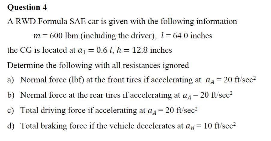 Question 4
A RWD Formula SAE car is given with the following information
m = 600 lbm (including the driver), 1=64.0 inches
the CG is located at a1 = 0.6 l, h = 12.8 inches
Determine the following with all resistances ignored
a) Normal force (lbf) at the front tires if accelerating at a4 = 20 ft/sec?
b) Normal force at the rear tires if accelerating at aa
20 ft/sec2
c) Total driving force if accelerating at a4 = 20 ft/sec2
d) Total braking force if the vehicle decelerates at ag = 10 ft/sec?
