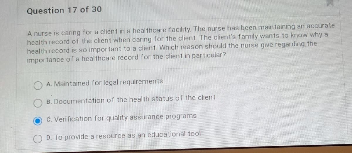 Question 17 of 30
A nurse is caring for a client in a healthcare facility. The nurse has been maintaining an accurate
health record of the client when caring for the client. The client's family wants to know why a
health record is so important to a client. Which reason should the nurse give regarding the
importance of a healthcare record for the client in particular?
A. Maintained for legal requirements
B. Documentation of the health status of the client
c. Verification for quality assurance programs
D. To provide a resource as an educational tool
