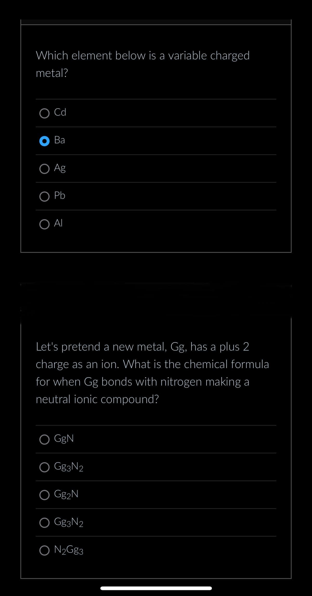 Which element below is a variable charged
metal?
O Cd
Ва
O Ag
O Pb
O AI
Let's pretend a new metal, Gg, has a plus 2
charge as an ion. What is the chemical formula
for when Gg bonds with nitrogen making a
neutral ionic compound?
GgN
Gg3N2
O Gg₂N
O Gg3N₂
O N₂Gg3