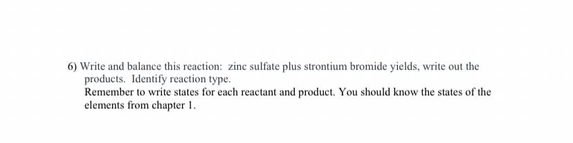 6) Write and balance this reaction: zinc sulfate plus strontium bromide yields, write out the
products. Identify reaction type.
Remember to write states for each reactant and product. You should know the states of the
elements from chapter 1.
