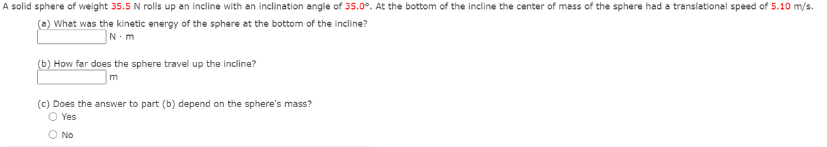 A solid sphere of weight 35.5 N rolls up an incline with an inclination angle of 35.0°. At the bottom of the incline the center of mass of the sphere had a translational speed of 5.10 m/s.
(a) What was the kinetic energy of the sphere at the bottom of the incline?
N. m
(b) How far does the sphere travel up the incline?
m
(c) Does the answer to part (b) depend on the sphere's mass?
O Yes
O No
