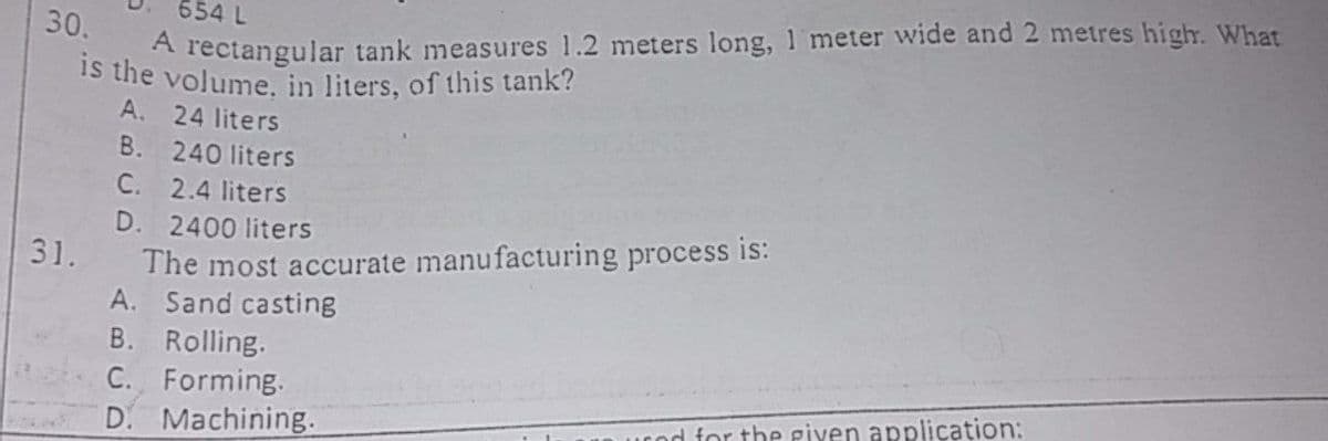 A rectangular tank measures 1.2 meters long, 1 meter wide and 2 metres high. What
Is the volume. in liters, of this tank?
A. 24 liters
654 L
30.
B. 240 liters
C. 2.4 liters
D. 2400 liters
The most accurate manufacturing process is:
A. Sand casting
31.
B. Rolling.
С.
Forming.
D. Machining.
n urod for the eiyen application:
