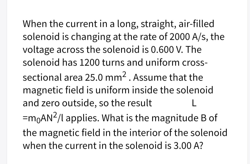 When the current in a long, straight, air-filled
solenoid is changing at the rate of 2000 A/s, the
voltage across the solenoid is 0.600 V. The
solenoid has 1200 turns and uniform cross-
sectional area 25.0 mm2 . Assume that the
magnetic field is uniform inside the solenoid
and zero outside, so the result
L
=M0AN2/l applies. What is the magnitude B of
the magnetic field in the interior of the solenoid
when the current in the solenoid is 3.00 A?
