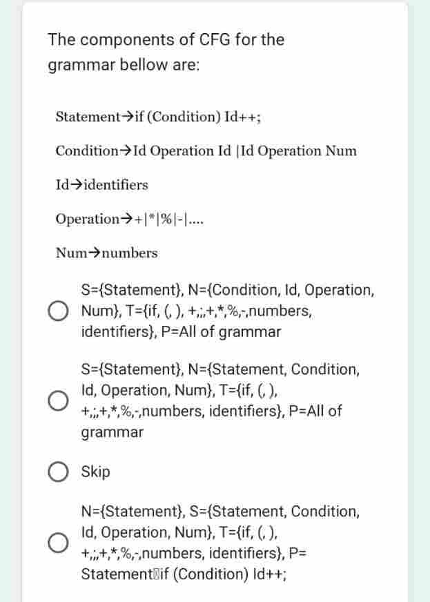 The components of CFG for the
grammar bellow are:
Statement if (Condition) Id++;
Condition Id Operation Id Id Operation Num
Id→identifiers
Operation →+*%|-|....
Num numbers
S={Statement), N={Condition, Id, Operation,
Num), T={if, (, ), +,+,*,%,-,numbers,
identifiers), P=All of grammar
S=(Statement), N={Statement, Condition,
Id, Operation, Num}, T={if, (,),
++*%,-,numbers, identifiers), P=All of
grammar
O Skip
N={Statement), S-(Statement, Condition,
Id, Operation, Num}, T={if, (,),
+,,,+,*%,-,numbers, identifiers), P=
Statement if (Condition) Id++;