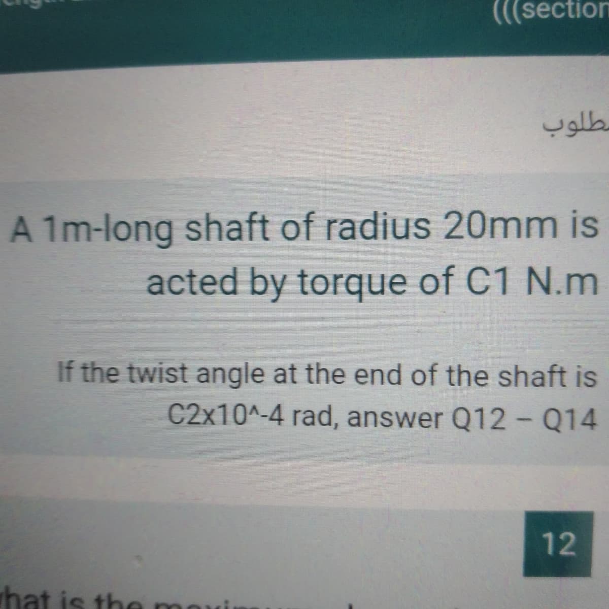 (((section
مطلوب
A 1m-long shaft of radius 20mm is
acted by torque of C1 N.m
If the twist angle at the end of the shaft is
C2x10^-4 rad, answer Q12- Q14
12
hat is the movi
