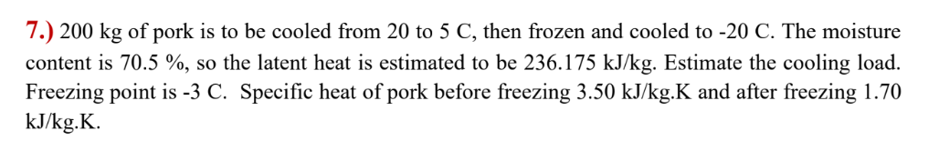 7.) 200 kg of pork is to be cooled from 20 to 5 C, then frozen and cooled to -20 C. The moisture
content is 70.5 %, so the latent heat is estimated to be 236.175 kJ/kg. Estimate the cooling load.
Freezing point is -3 C. Specific heat of pork before freezing 3.50 kJ/kg.K and after freezing 1.70
kJ/kg.K.
