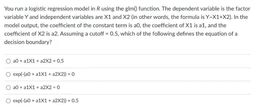 You run a logistic regression model in R using the glm() function. The dependent variable is the factor
variable Y and independent variables are X1 and X2 (in other words, the formula is Y~X1+X2). In the
model output, the coefficient of the constant term is a0, the coefficient of X1 is a1, and the
coefficient of X2 is a2. Assuming a cutoff = 0.5, which of the following defines the equation of a
decision boundary?
a0 + a1X1 + a2X2 = 0.5
exp(-(a0 + a1X1 + a2X2)) = 0
a0 + a1X1 + a2X2 = 0
O exp(-(a0 + a1X1 + a2X2)) = 0.5