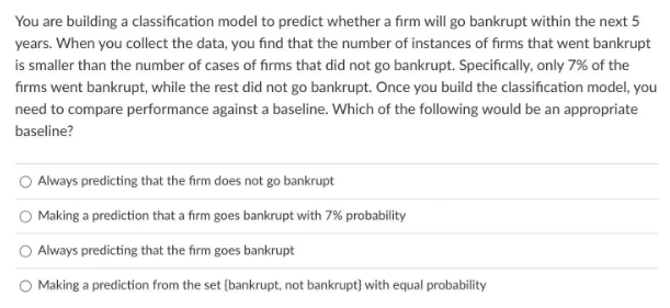 You are building a classification model to predict whether a firm will go bankrupt within the next 5
years. When you collect the data, you find that the number of instances of firms that went bankrupt
is smaller than the number of cases of firms that did not go bankrupt. Specifically, only 7% of the
firms went bankrupt, while the rest did not go bankrupt. Once you build the classification model, you
need to compare performance against a baseline. Which of the following would be an appropriate
baseline?
O Always predicting that the firm does not go bankrupt
O Making a prediction that a firm goes bankrupt with 7% probability
O Always predicting that the firm goes bankrupt
Making a prediction from the set (bankrupt, not bankrupt) with equal probability