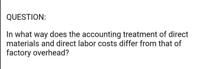 QUESTION:
In what way does the accounting treatment of direct
materials and direct labor costs differ from that of
factory overhead?
