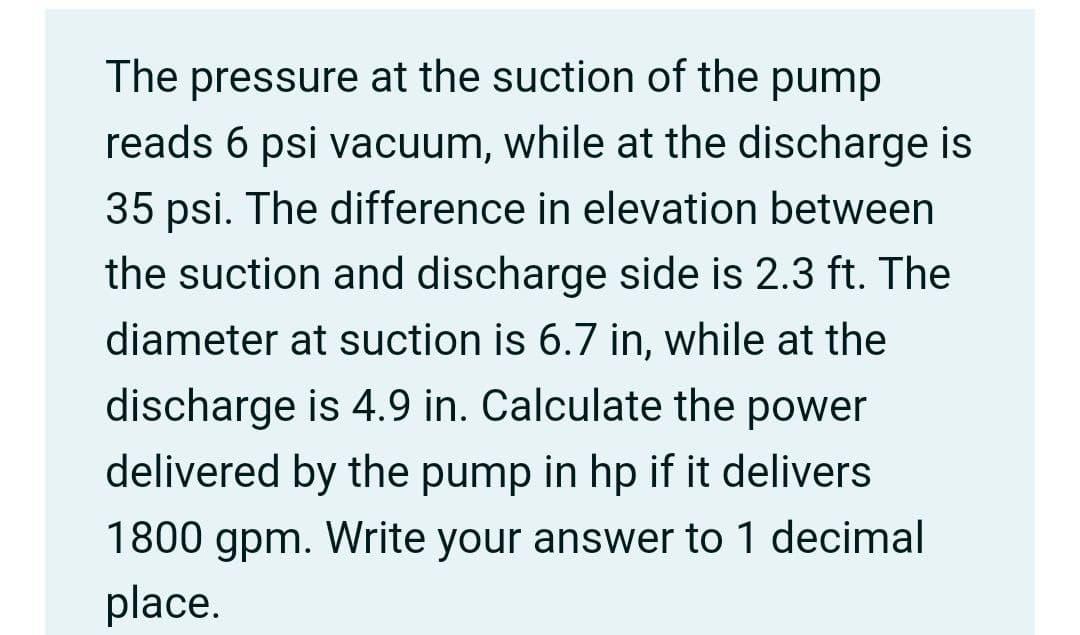 The pressure at the suction of the pump
reads 6 psi vacuum, while at the discharge is
35 psi. The difference in elevation between
the suction and discharge side is 2.3 ft. The
diameter at suction is 6.7 in, while at the
discharge is 4.9 in. Calculate the power
delivered by the pump in hp if it delivers
1800 gpm. Write your answer to 1 decimal
place.