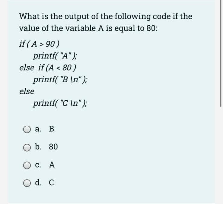 What is the output of the following code if the
value of the variable A is equal to 80:
if (A > 90)
printf("A");
else if (A < 80)
printf("B \n");
printf("C \n");
else
O a. B
O b. 80
О с. А
d. C