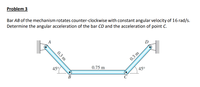 Problem 3
Bar AB of the mechanism rotates counter-clockwise with constant angular velocity of 16 rad/s.
Determine the angular acceleration of the bar CD and the acceleration of point C.
A
D
0.3 m
45°
0.75 m
45°
В
C
0.3 m
