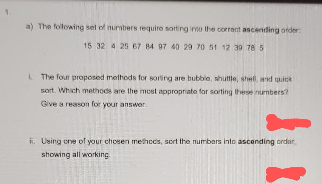 a) The following set of numbers require sorting into the correct ascending order:
15 32 4 25 67 84 97 40 29 70 51 12 39 78 5
i. The four proposed methods for sorting are bubble, shuttle, shell, and quick
sort. Which methods are the most appropriate for sorting these numbers?
Give a reason for your answer.
ii. Using one of your chosen methods, sort the numbers into ascending order,
showing all working.
