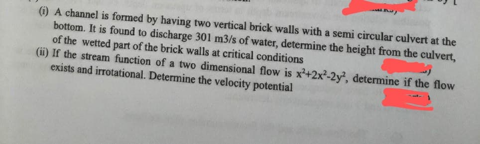 (i) A channel is formed by having two vertical brick walls with a semi circular culvert at the
bottom. It is found to discharge 301 m3/s of water, determine the height from the culvert,
of the wetted part of the brick walls at critical conditions
(ii) If the stream function of a two dimensional flow is x²+2x2-2y, determine if the flow
exists and irrotational. Determine the velocity potential
