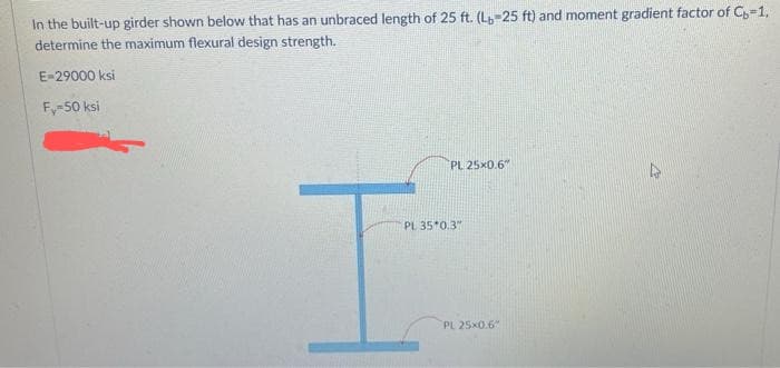 In the built-up girder shown below that has an unbraced length of 25 ft. (L-25 ft) and moment gradient factor of C,-1,
determine the maximum flexural design strength.
E-29000 ksi
Fy-50 ksi
PL 25x0.6"
PL 35*0.3"
PL 25x0.6"
