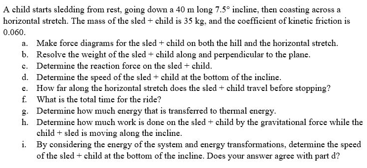 A child starts sledding from rest, going down a 40 m long 7.5° incline, then coasting across a
horizontal stretch. The mass of the sled + child is 35 kg, and the coefficient of kinetic friction is
0.060.
a. Make force diagrams for the sled + child on both the hill and the horizontal stretch.
b. Resolve the weight of the sled + child along and perpendicular to the plane.
c. Determine the reaction force on the sled + child.
d. Determine the speed of the sled + child at the bottom of the incline.
e. How far along the horizontal stretch does the sled + child travel before stopping?
f. What is the total time for the ride?
g. Determine how much energy that is transferred to thermal energy.
h. Determine how much work is done on the sled + child by the gravitational force while the
child + sled is moving along the incline.
i. By considering the energy of the system and energy transformations, determine the speed
of the sled + child at the bottom of the incline. Does your answer agree with part d?
