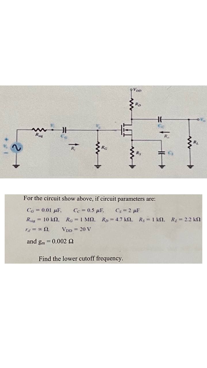 VoD
Rp
R
RL
RG
For the circuit show above, if circuit parameters are:
Co = 0.01 µF,
Cc = 0.5 µF.
Cs = 2 µF
Rig = 10 kN.
RG = 1 MN,
Rp = 4.7 kN, Rs 1 kf, R = 2.2 kN
Vpp = 20 V
and gm = 0.002 2
Find the lower cutoff frequency.
