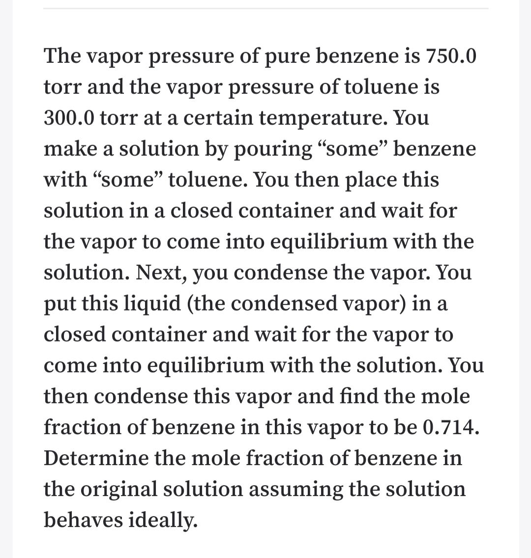 The vapor pressure of pure benzene is 750.0
torr and the vapor pressure of toluene is
300.0 torr at a certain temperature. You
make a solution by pouring “some" benzene
with "some" toluene. You then place this
solution in a closed container and wait for
the vapor to come into equilibrium with the
solution. Next, you condense the vapor. You
put this liquid (the condensed vapor) in a
closed container and wait for the vapor to
come into equilibrium with the solution. You
then condense this vapor and find the mole
fraction of benzene in this vapor to be 0.714.
Determine the mole fraction of benzene in
the original solution assuming the solution
behaves ideally.
