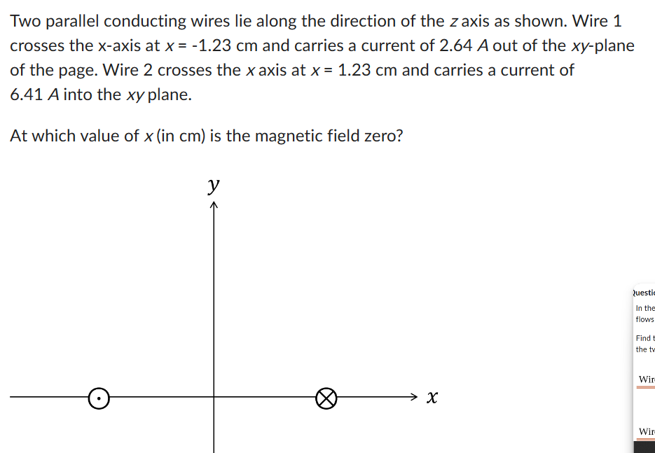 Two parallel conducting wires lie along the direction of the z axis as shown. Wire 1
crosses the x-axis at x = -1.23 cm and carries a current of 2.64 A out of the xy-plane
of the page. Wire 2 crosses the x axis at x = 1.23 cm and carries a current of
6.41 A into the xy plane.
At which value of x (in cm) is the magnetic field zero?
y
४
Questic
In the
flows
Find t
the tw
Wir
Wir