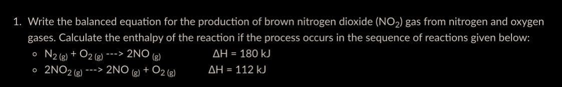 1. Write the balanced equation for the production of brown nitrogen dioxide (NO₂) gas from nitrogen and oxygen
gases. Calculate the enthalpy of the reaction if the process occurs in the sequence of reactions given below:
o N2(g) + O2(g) ---> 2NO (g)
AH = 180 kJ
o 2NO2 (g) --->
ΔΗ = 112 kJ
2NO(g) + O2(g)