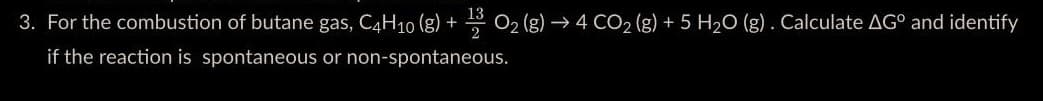 3. For the combustion of butane gas, C4H10 (8) + O₂(g) → 4 CO₂ (g) + 5 H₂O (g). Calculate AGº and identify
if the reaction is spontaneous or non-spontaneous.