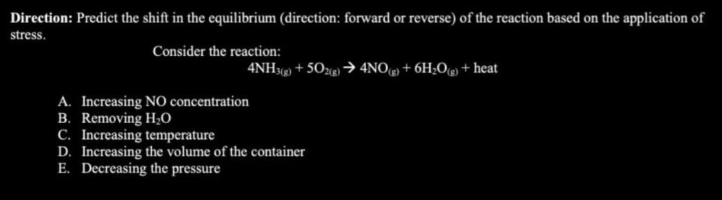 Direction: Predict the shift in the equilibrium (direction: forward or reverse) of the reaction based on the application of
stress.
Consider the reaction:
4NH3(g) +502(g) → 4NO(g) + 6H₂O(g) + heat
A. Increasing NO concentration
B. Removing H₂O
C. Increasing temperature
D. Increasing the volume of the container
E. Decreasing the pressure