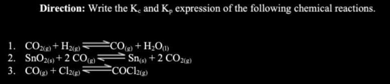 Direction: Write the K, and K, expression of the following chemical reactions.
1. CO2(g) + H2(g)
2. SnO2(s) + 2 CO(g)
3.
CO(g) + Cl2(g)
CO(g) + H₂O(1)
Sn(s) + 2 CO2(g)
COC12(g)