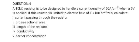 QUESTION:4
A 10ko resistor is to be designed to handle a current density of 50A/cm when a 5V
is applied. If this resistor is limited to electric field of E =100 cm?/V-s, calculate:
i current passing through the resistor
ii cross-sectional area
iii length of the resistor
iv conductivity
v carrier concentration
