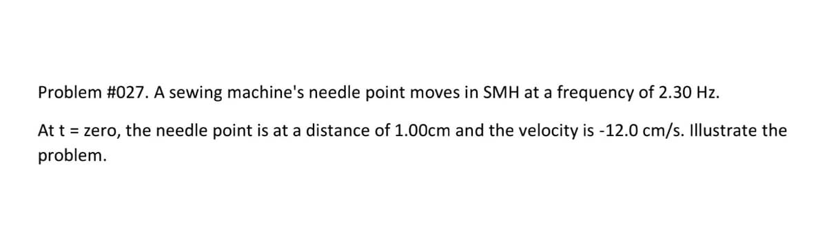 Problem #027. A sewing machine's needle point moves in SMH at a frequency of 2.30 Hz.
At t = zero, the needle point is at a distance of 1.00cm and the velocity is -12.0 cm/s. Illustrate the
problem.
