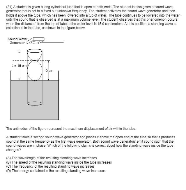 (21) A student is given a long cylindrical tube that is open at both ends. The student is also given a sound wave
generator that is set to a fixed but unknown frequency. The student activates the sound wave generator and then
holds it above the tube, which has been lowered into a tub of water. The tube continues to be lowered into the water
until the sound that is observed is at a maximum volume level. The student observes that this phenomenon occurs
when the distance L from the top of tube to the water level is 15.0 centimeters. At this position, a standing wave is
established in the tube, as shown in the figure below.
Sound Wave
Generator
L = 15 cm
10 cm
The antinodes of the figure represent the maximum displacement of air within the tube.
A student takes a second sound wave generator and places it above the open end of the tube so that it produces
sound at the same frequency as the first wave generator. Both sound wave generators emit sound such that the
sound waves are in phase. Which of the following claims is correct about how the standing wave inside the tube
changes?
(A) The wavelength of the resulting standing wave increases
(B) The speed of the resulting standing wave inside the tube increases
(C) The frequency of the resulting standing wave increases
(D) The energy contained in the resulting standing wave increases
