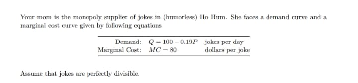 Your mom is the monopoly supplier of jokes in (humorless) Ho Hum. She faces a demand curve and a
marginal cost curve given by following equations
Demand: Q = 100 – 0.19P jokes per day
Marginal Cost: MC= 80
dollars per joke
Assume that jokes are perfectly divisible.

