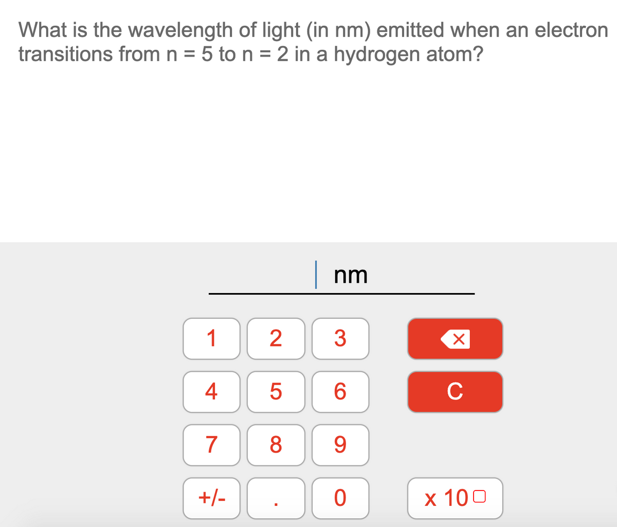 What is the wavelength of light (in nm) emitted when an electron
transitions from n = 5 to n = 2 in a hydrogen atom?
| nm
1
3
4
6.
C
7
8
9
+/-
x 100
2.
LO
