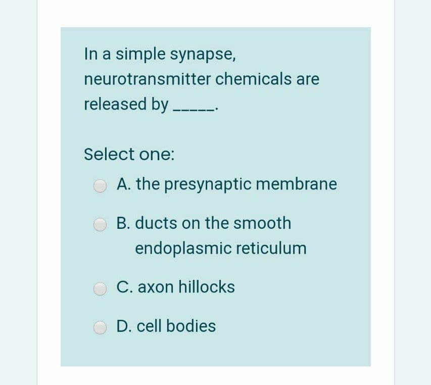 In a simple synapse,
neurotransmitter chemicals are
released by ----
Select one:
A. the presynaptic membrane
B. ducts on the smooth
endoplasmic reticulum
C. axon hillocks
D. cell bodies
