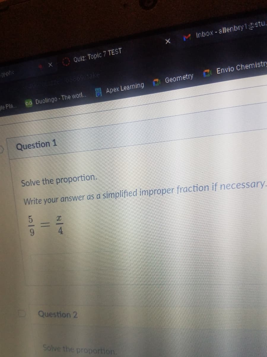 Inbox - allenbry1ostu.
O Quiz: Topic7 TEST
-phe
6400 2zes 65869/1ake
Geometry C Envio Chemistry
le Pla..
00 Duolingo-The worl... Apex Learning
Question 1
Solve the proportion.
Write your answer as a simplified improper fraction if necessary.
4
D Question 2
Solve the proportion.
5/9

