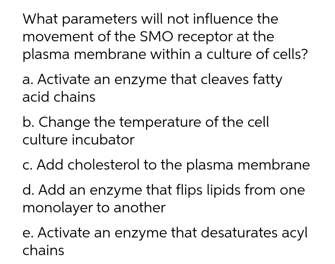 What parameters will not influence the
movement of the SMO receptor at the
plasma membrane within a culture of cells?
a. Activate an enzyme that cleaves fatty
acid chains
b. Change the temperature of the cell
culture incubator
c. Add cholesterol to the plasma membrane
d. Add an enzyme that flips lipids from one
monolayer to another
e. Activate an enzyme that desaturates acyl
chains

