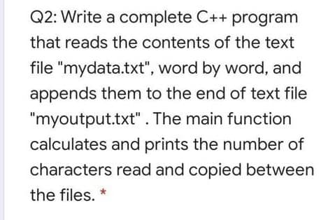 Q2: Write a complete C++ program
that reads the contents of the text
file "mydata.txt", word by word, and
appends them to the end of text file
"myoutput.txt". The main function
calculates and prints the number of
characters read and copied between
the files. *
