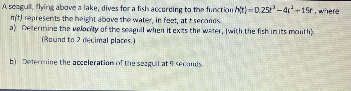 A seagull, flying above a lake, dives for a fish according to the function h(t)=0.25t– 4t +15t ,
h(t) represents the height above the water, in feet, at t seconds.
a) Determine the velocity of the seagull when it exits the water, (with the fish in its mouth).
where
(Round to 2 decimal places.)
b) Determine the acceleration of the seagull at 9 seconds.
