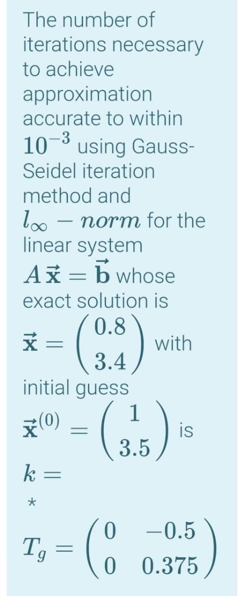 The number of
iterations necessary
to achieve
approximation
accurate to within
-3
using Gauss-
Seidel iteration
10
method and
loo – norm for the
linear system
Ax = b whose
-
exact solution is
()
0.8
with
3.4
initial guess
1
제(0)
is
3.5
k
-0.5
Tg
0 0.375
