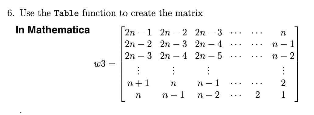 6. Use the Table function to create the matrix
In Mathematica
2n
1 2n
- 2 2n – 3
n
..
2n
2 2n
3 2n
4
п —
-
..
..
2n – 3 2n – 4 2n – 5
2
— и
w3 =
n +1
n
- 1
2
n
...
n
n -
n -
2
1
..
2.
..
..
