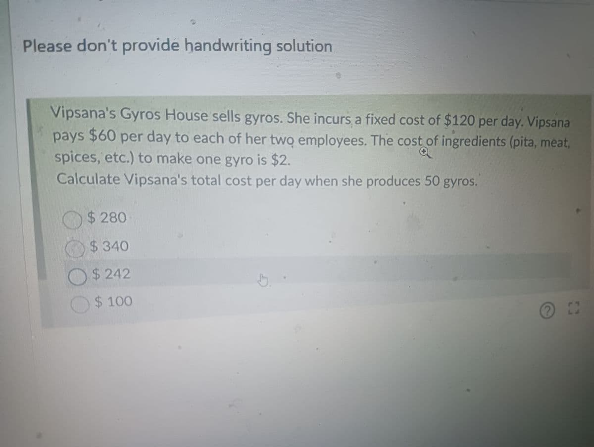 Please don't provide handwriting solution
Vipsana's Gyros House sells gyros. She incurs a fixed cost of $120 per day. Vipsana
pays $60 per day to each of her two employees. The cost of ingredients (pita, meat,
spices, etc.) to make one gyro is $2.
Calculate Vipsana's total cost per day when she produces 50 gyros.
D
$ 280
$ 340
$242
$ 100
?