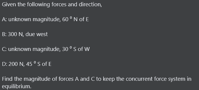 Given the following forces and direction,
A: unknown magnitude, 60 ° N of E
B: 300 N, due west
C: unknown magnitude, 30 ° S of W
D: 200 N, 45 ° S of E
Find the magnitude of forces A and C to keep the concurrent force system in
equilibrium.
