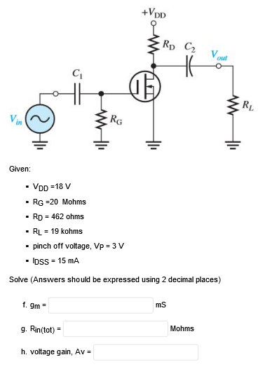 +VDD
Rp C2
Vout
C
RL
Vin
RG
Given:
• VDD =18 V
- RG =20 Mohms
· Rp = 462 ohms
• RL = 19 kohms
• pinch off voltage, Vp = 3 V
- Ipss = 15 mA
Solve (Answers should be expressed using 2 decimal places)
f. gm =
ms
Mohms
g. Rin(tot) =
h. voltage gain, Av =
