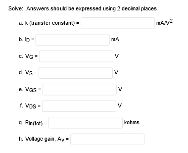 Solve: Answers should be expressed using 2 decimal places
a. k (transfer constant) =
mA/v2
b. Ip =
mA
c. VG =
V
d. Vs =
e. VGs =
V
f. Vps =
V
g. Rin(tot) =
kohms
h. Voltage gain, Av =
>
